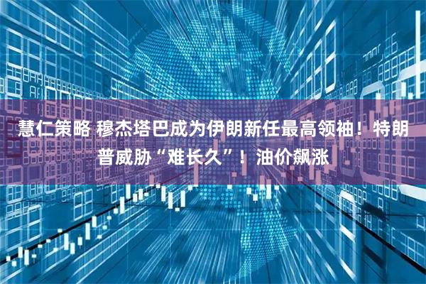 慧仁策略 穆杰塔巴成为伊朗新任最高领袖！特朗普威胁“难长久”！油价飙涨