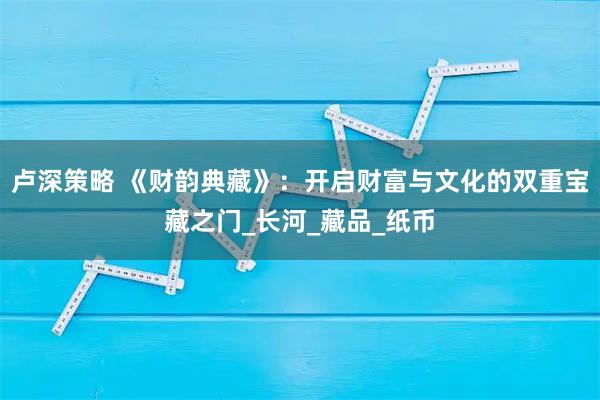 卢深策略 《财韵典藏》：开启财富与文化的双重宝藏之门_长河_藏品_纸币