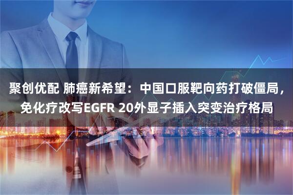 聚创优配 肺癌新希望：中国口服靶向药打破僵局，免化疗改写EGFR 20外显子插入突变治疗格局