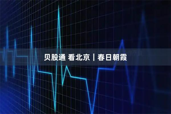 贝股通 看北京｜春日朝霞