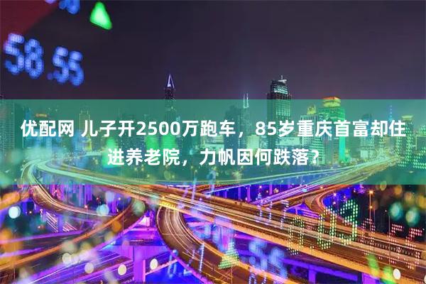 优配网 儿子开2500万跑车,85岁重庆首富却住进养老院,力帆因何跌落?