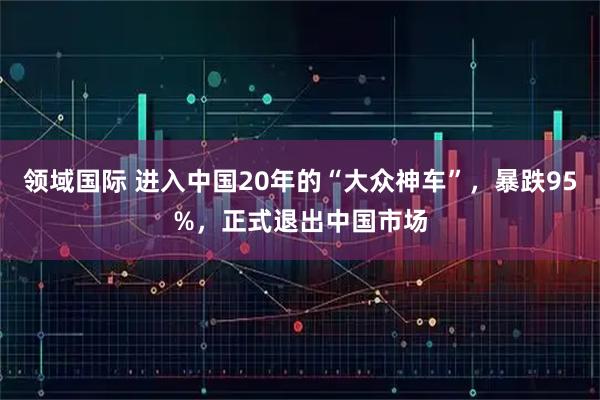 领域国际 进入中国20年的“大众神车”,暴跌95%,正式退出中国市场