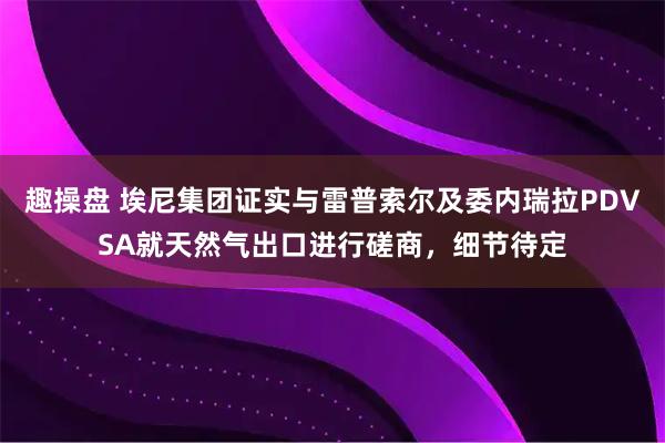 趣操盘 埃尼集团证实与雷普索尔及委内瑞拉PDVSA就天然气出口进行磋商，细节待定