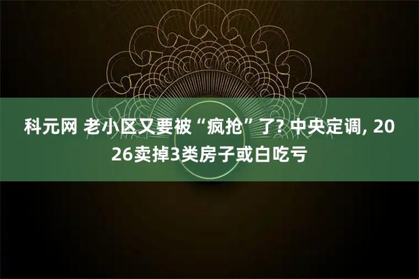 科元网 老小区又要被“疯抢”了? 中央定调, 2026卖掉3类房子或白吃亏