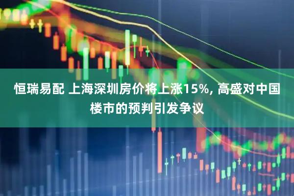 恒瑞易配 上海深圳房价将上涨15%, 高盛对中国楼市的预判引发争议