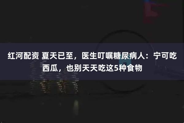 红河配资 夏天已至，医生叮嘱糖尿病人：宁可吃西瓜，也别天天吃这5种食物