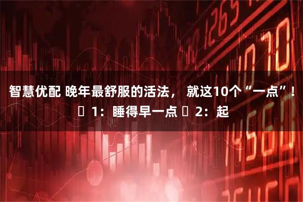 智慧优配 晚年最舒服的活法， 就这10个“一点”！ ​1：睡得早一点 ​2：起