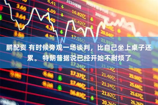 鹏配资 有时候旁观一场谈判，比自己坐上桌子还累。 特朗普据说已经开始不耐烦了
