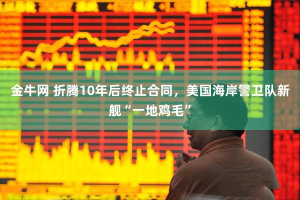金牛网 折腾10年后终止合同，美国海岸警卫队新舰“一地鸡毛”