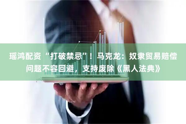 瑶鸿配资 “打破禁忌”！马克龙：奴隶贸易赔偿问题不容回避，支持废除《黑人法典》