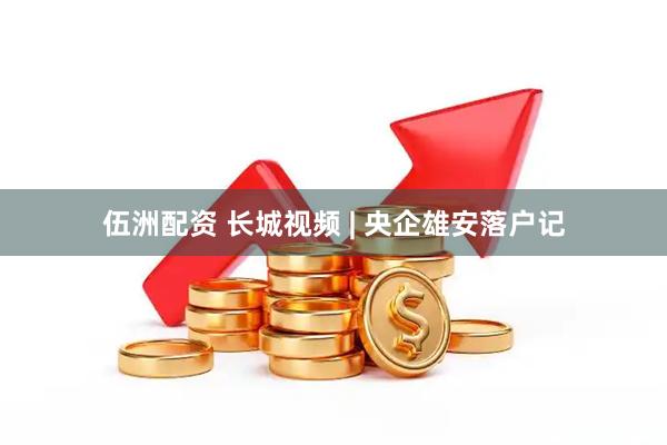伍洲配资 长城视频 | 央企雄安落户记