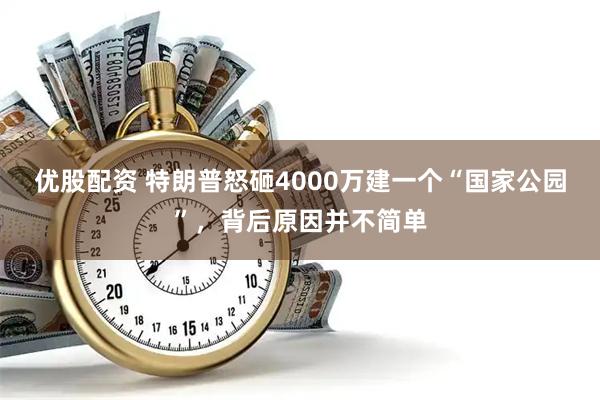 优股配资 特朗普怒砸4000万建一个“国家公园”，背后原因并不简单
