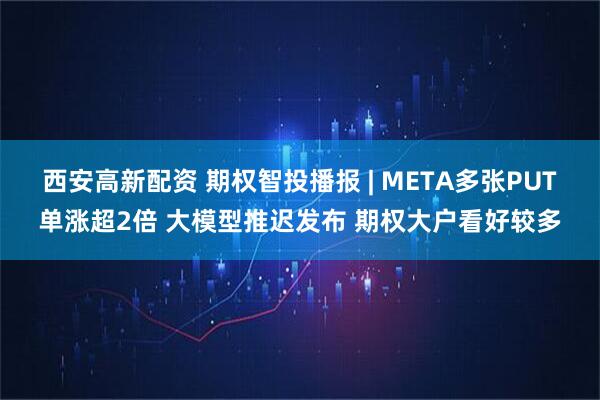 西安高新配资 期权智投播报 | META多张PUT单涨超2倍 大模型推迟发布 期权大户看好较多