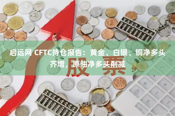 启远网 CFTC持仓报告：黄金、白银、铜净多头齐增，原油净多头削减