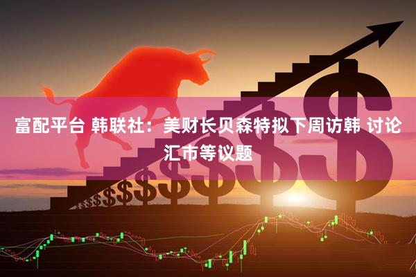 富配平台 韩联社：美财长贝森特拟下周访韩 讨论汇市等议题