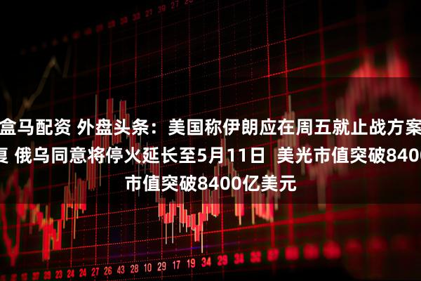 盒马配资 外盘头条：美国称伊朗应在周五就止战方案作出答复 俄乌同意将停火延长至5月11日  美光市值突破8400亿美元