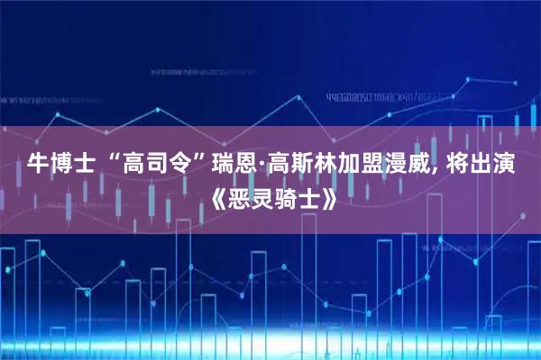 牛博士 “高司令”瑞恩·高斯林加盟漫威, 将出演《恶灵骑士》