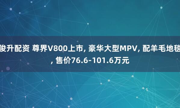 俊升配资 尊界V800上市, 豪华大型MPV, 配羊毛地毯, 售价76.6-101.6万元
