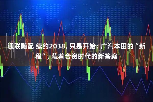 通联随配 续约2038, 只是开始: 广汽本田的“新程”, 藏着合资时代的新答案