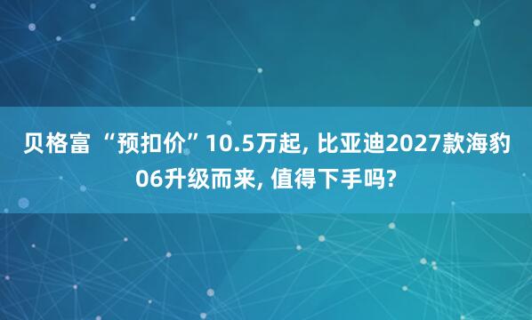 贝格富 “预扣价”10.5万起, 比亚迪2027款海豹06升级而来, 值得下手吗?