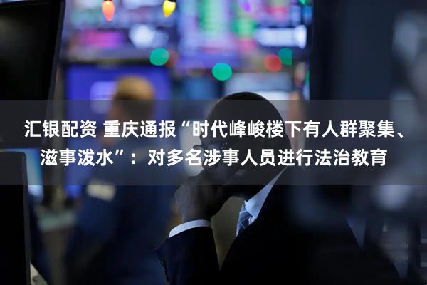 汇银配资 重庆通报“时代峰峻楼下有人群聚集、滋事泼水”：对多名涉事人员进行法治教育