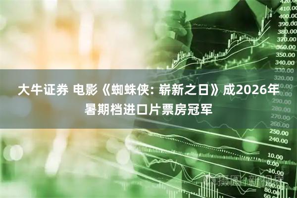 大牛证券 电影《蜘蛛侠: 崭新之日》成2026年暑期档进口片票房冠军
