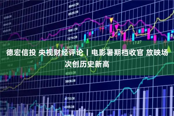 德宏信投 央视财经评论丨电影暑期档收官 放映场次创历史新高