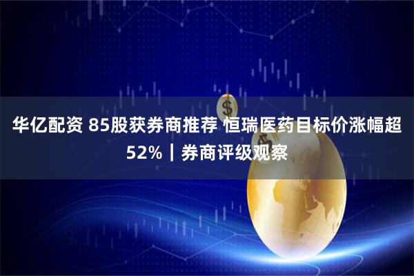 华亿配资 85股获券商推荐 恒瑞医药目标价涨幅超52%|券商评级观察