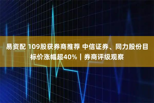 易资配 109股获券商推荐 中信证券、同力股份目标价涨幅超40%｜券商评级观察
